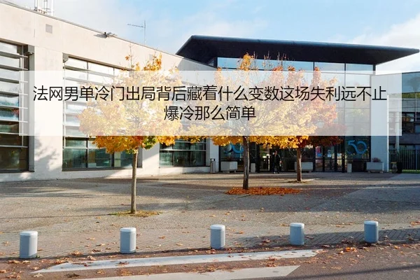法网男单冷门出局背后藏着什么变数这场失利远不止爆冷那么简单