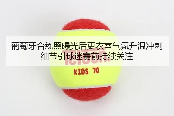 葡萄牙合练照曝光后更衣室气氛升温冲刺细节引球迷赛前持续关注
